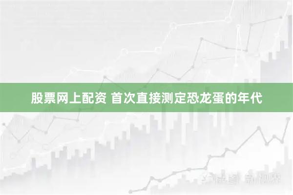 股票网上配资 首次直接测定恐龙蛋的年代