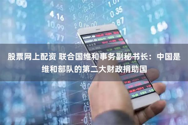 股票网上配资 联合国维和事务副秘书长：中国是维和部队的第二大财政捐助国