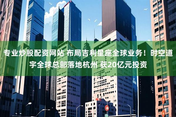专业炒股配资网站 布局吉利星座全球业务！时空道宇全球总部落地杭州 获20亿元投资