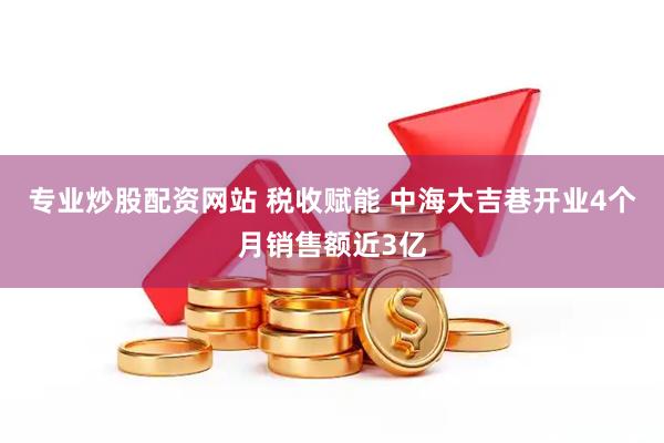 专业炒股配资网站 税收赋能 中海大吉巷开业4个月销售额近3亿