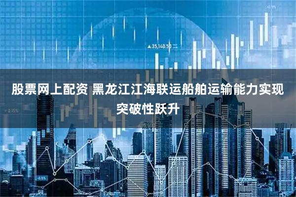 股票网上配资 黑龙江江海联运船舶运输能力实现突破性跃升